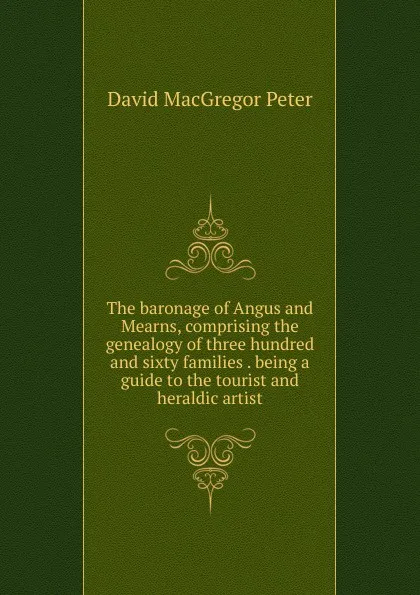 Обложка книги The baronage of Angus and Mearns, comprising the genealogy of three hundred and sixty families . being a guide to the tourist and heraldic artist, David MacGregor Peter