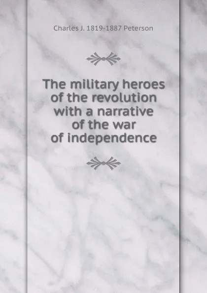 Обложка книги The military heroes of the revolution with a narrative of the war of independence, Charles J. 1819-1887 Peterson