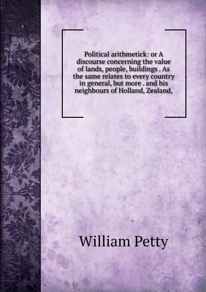 Обложка книги Political arithmetick: or A discourse concerning the value of lands, people, buildings . As the same relates to every country in general, but more . and his neighbours of Holland, Zealand,, William Petty