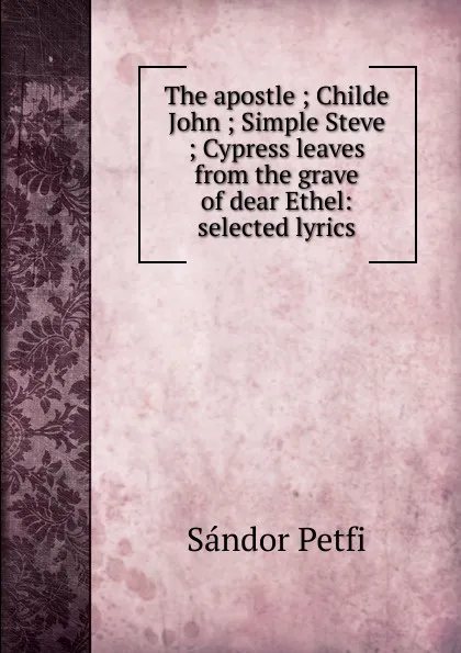 Обложка книги The apostle ; Childe John ; Simple Steve ; Cypress leaves from the grave of dear Ethel: selected lyrics, Sándor Petfi