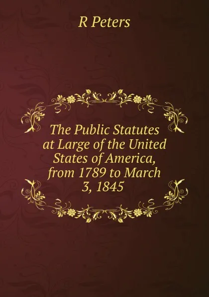 Обложка книги The Public Statutes at Large of the United States of America, from 1789 to March 3, 1845 ., R Peters