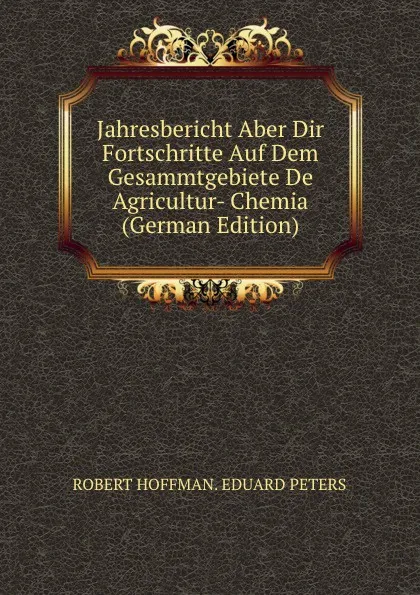 Обложка книги Jahresbericht Aber Dir Fortschritte Auf Dem Gesammtgebiete De Agricultur- Chemia (German Edition), ROBERT HOFFMAN. EDUARD PETERS