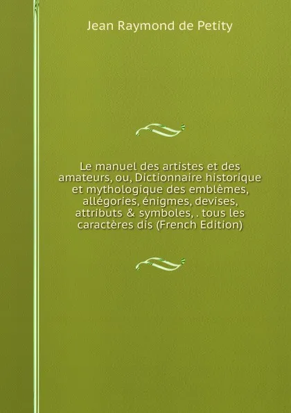 Обложка книги Le manuel des artistes et des amateurs, ou, Dictionnaire historique et mythologique des emblemes, allegories, enigmes, devises, attributs . symboles, . tous les caracteres dis (French Edition), Jean Raymond de Petity