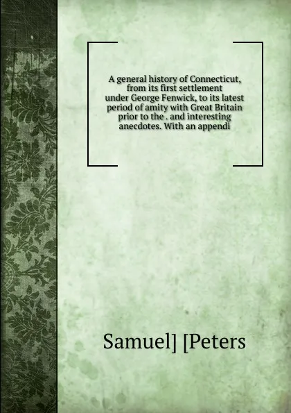 Обложка книги A general history of Connecticut, from its first settlement under George Fenwick, to its latest period of amity with Great Britain prior to the . and interesting anecdotes. With an appendi, Samuel] [Peters