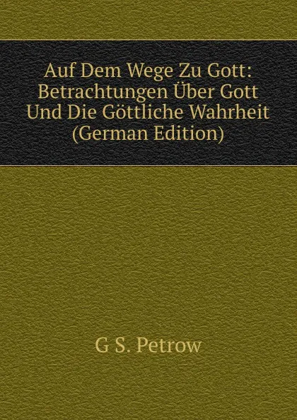 Обложка книги Auf Dem Wege Zu Gott: Betrachtungen Uber Gott Und Die Gottliche Wahrheit (German Edition), G S. Petrow