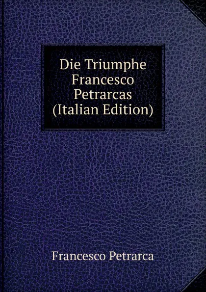 Обложка книги Die Triumphe Francesco Petrarcas (Italian Edition), Francesco Petrarca