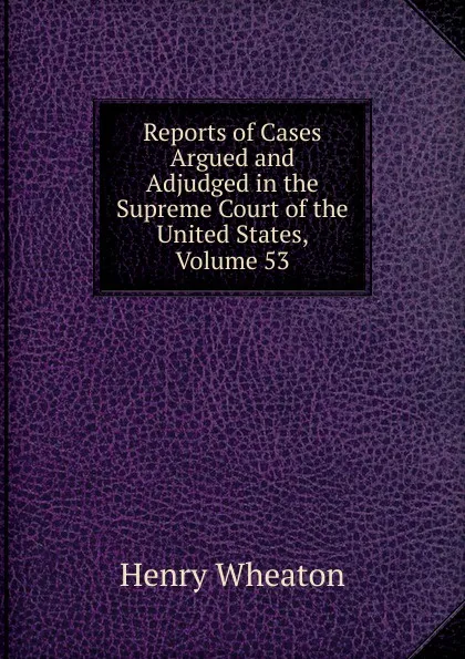 Обложка книги Reports of Cases Argued and Adjudged in the Supreme Court of the United States, Volume 53, Henry Wheaton