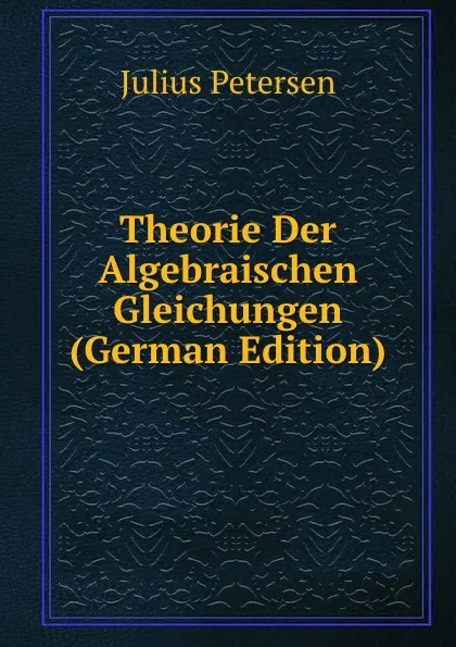 Обложка книги Theorie Der Algebraischen Gleichungen (German Edition), Julius Petersen