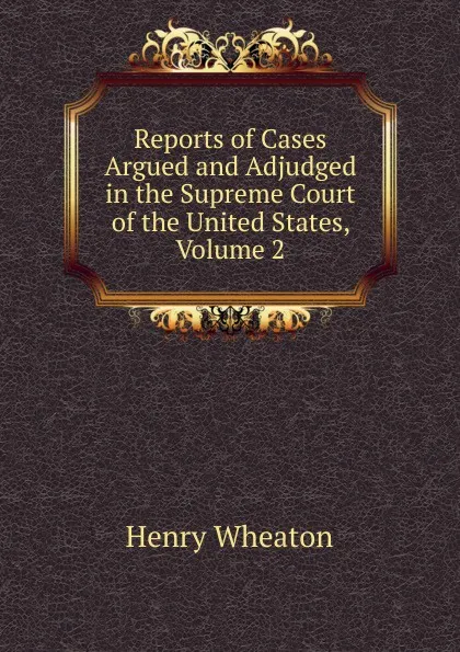 Обложка книги Reports of Cases Argued and Adjudged in the Supreme Court of the United States, Volume 2, Henry Wheaton