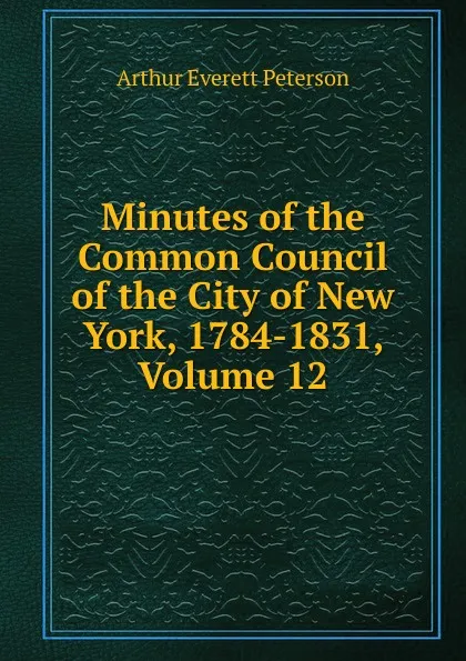 Обложка книги Minutes of the Common Council of the City of New York, 1784-1831, Volume 12, Arthur Everett Peterson