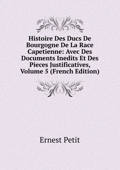 Обложка книги Histoire Des Ducs De Bourgogne De La Race Capetienne: Avec Des Documents Inedits Et Des Pieces Justificatives, Volume 5 (French Edition), Ernest Petit