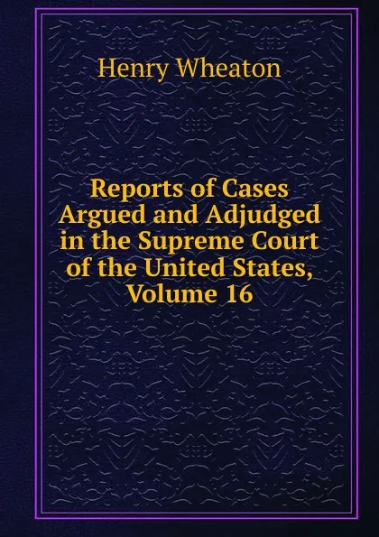 Обложка книги Reports of Cases Argued and Adjudged in the Supreme Court of the United States, Volume 16, Henry Wheaton