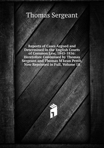 Обложка книги Reports of Cases Argued and Determined in the English Courts of Common Law, 1845-1856: Heretofore Condensed by Thomas Sergeant and Thomas M.kean Pettit, Now Reprinted in Full, Volume 18, Thomas Sergeant