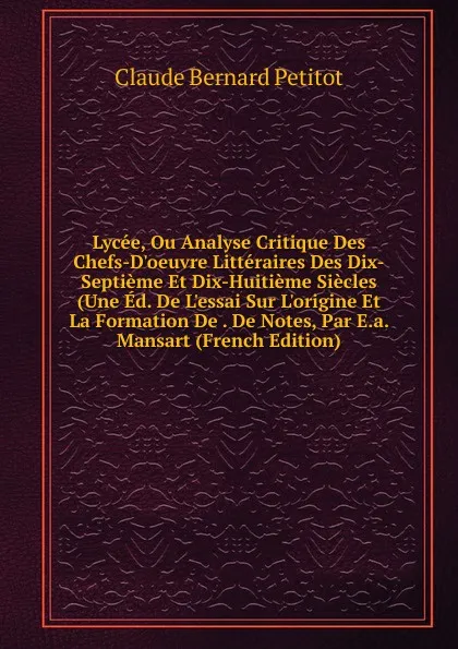 Обложка книги Lycee, Ou Analyse Critique Des Chefs-D.oeuvre Litteraires Des Dix-Septieme Et Dix-Huitieme Siecles (Une Ed. De L.essai Sur L.origine Et La Formation De . De Notes, Par E.a. Mansart (French Edition), Claude Bernard Petitot