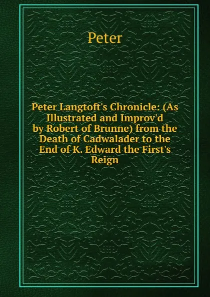 Обложка книги Peter Langtoft.s Chronicle: (As Illustrated and Improv.d by Robert of Brunne) from the Death of Cadwalader to the End of K. Edward the First.s Reign, Peter