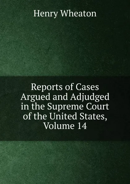 Обложка книги Reports of Cases Argued and Adjudged in the Supreme Court of the United States, Volume 14, Henry Wheaton