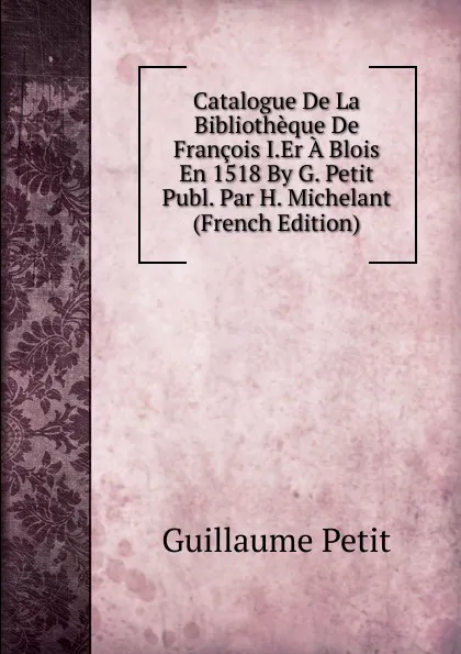 Обложка книги Catalogue De La Bibliotheque De Francois I.Er A Blois En 1518 By G. Petit Publ. Par H. Michelant (French Edition), Guillaume Petit