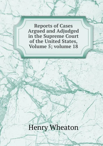 Обложка книги Reports of Cases Argued and Adjudged in the Supreme Court of the United States, Volume 5;.volume 18, Henry Wheaton