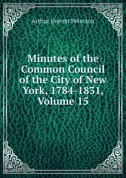 Обложка книги Minutes of the Common Council of the City of New York, 1784-1831, Volume 15, Arthur Everett Peterson