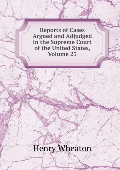 Обложка книги Reports of Cases Argued and Adjudged in the Supreme Court of the United States, Volume 23, Henry Wheaton