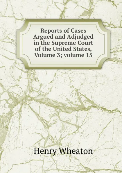 Обложка книги Reports of Cases Argued and Adjudged in the Supreme Court of the United States, Volume 3;.volume 15, Henry Wheaton