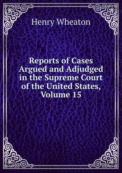 Обложка книги Reports of Cases Argued and Adjudged in the Supreme Court of the United States, Volume 15, Henry Wheaton