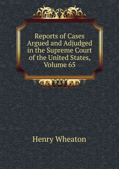 Обложка книги Reports of Cases Argued and Adjudged in the Supreme Court of the United States, Volume 65, Henry Wheaton