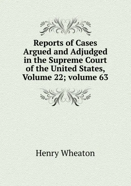 Обложка книги Reports of Cases Argued and Adjudged in the Supreme Court of the United States, Volume 22;.volume 63, Henry Wheaton