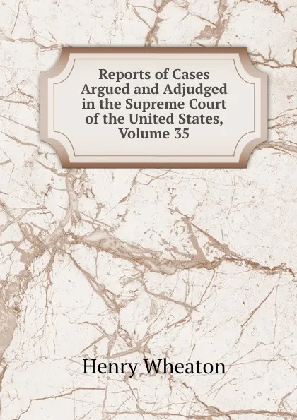 Обложка книги Reports of Cases Argued and Adjudged in the Supreme Court of the United States, Volume 35, Henry Wheaton