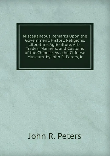 Обложка книги Miscellaneous Remarks Upon the Government, History, Religions, Literature, Agriculture, Arts, Trades, Manners, and Customs of the Chinese, As . the Chinese Museum. by John R. Peters, Jr, John R. Peters