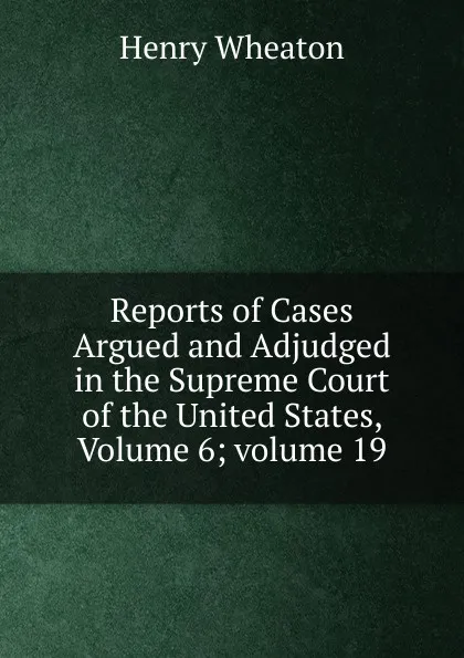 Обложка книги Reports of Cases Argued and Adjudged in the Supreme Court of the United States, Volume 6;.volume 19, Henry Wheaton