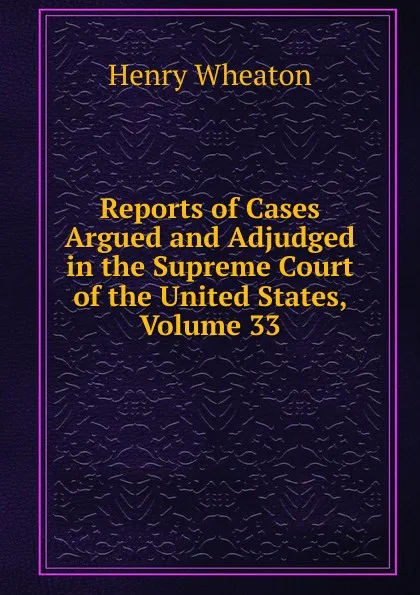 Обложка книги Reports of Cases Argued and Adjudged in the Supreme Court of the United States, Volume 33, Henry Wheaton