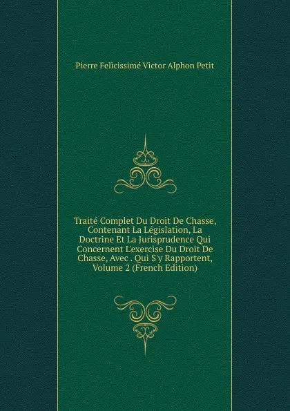 Обложка книги Traite Complet Du Droit De Chasse, Contenant La Legislation, La Doctrine Et La Jurisprudence Qui Concernent L.exercise Du Droit De Chasse, Avec . Qui S.y Rapportent, Volume 2 (French Edition), Pierre Felicissimé Victor Alphon Petit