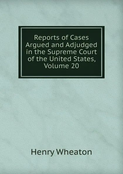 Обложка книги Reports of Cases Argued and Adjudged in the Supreme Court of the United States, Volume 20, Henry Wheaton