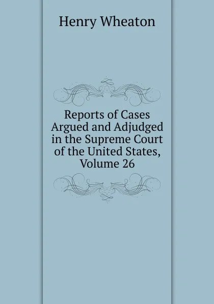 Обложка книги Reports of Cases Argued and Adjudged in the Supreme Court of the United States, Volume 26, Henry Wheaton