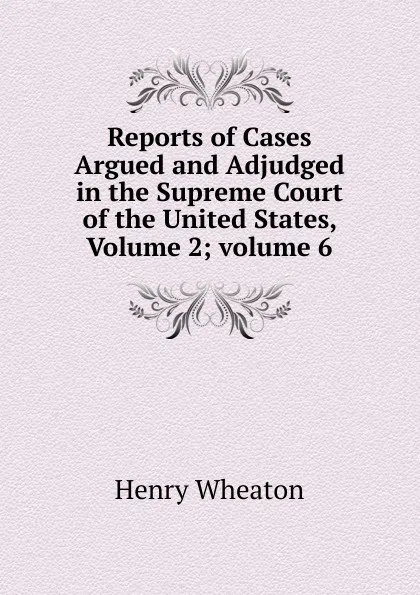 Обложка книги Reports of Cases Argued and Adjudged in the Supreme Court of the United States, Volume 2;.volume 6, Henry Wheaton