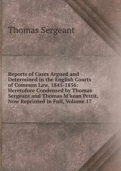 Обложка книги Reports of Cases Argued and Determined in the English Courts of Common Law, 1845-1856: Heretofore Condensed by Thomas Sergeant and Thomas M.kean Pettit, Now Reprinted in Full, Volume 17, Thomas Sergeant