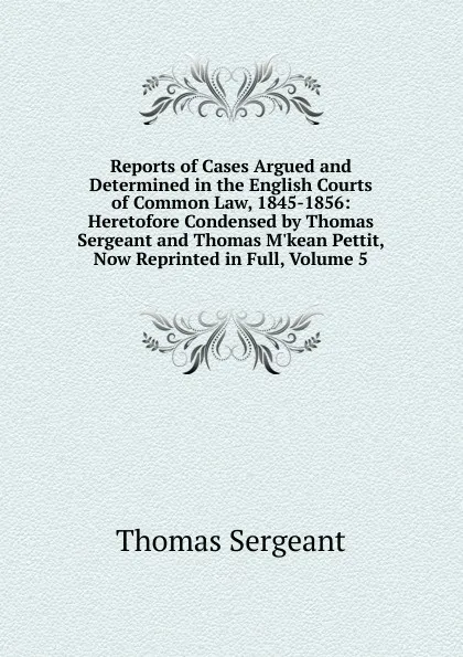 Обложка книги Reports of Cases Argued and Determined in the English Courts of Common Law, 1845-1856: Heretofore Condensed by Thomas Sergeant and Thomas M.kean Pettit, Now Reprinted in Full, Volume 5, Thomas Sergeant