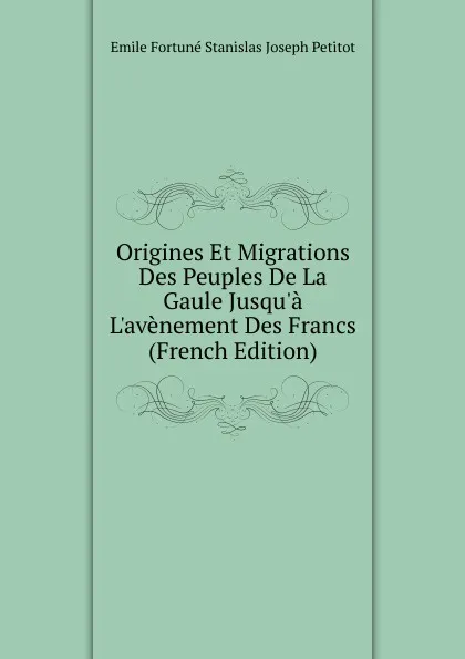 Обложка книги Origines Et Migrations Des Peuples De La Gaule Jusqu.a L.avenement Des Francs (French Edition), Emile Fortuné Stanislas Joseph Petitot