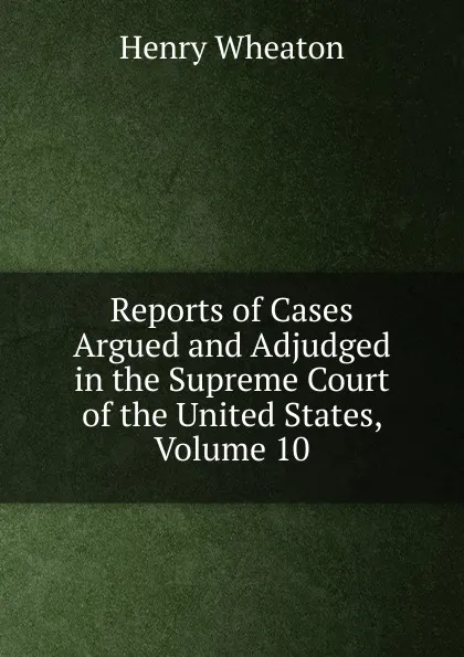 Обложка книги Reports of Cases Argued and Adjudged in the Supreme Court of the United States, Volume 10, Henry Wheaton