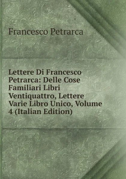 Обложка книги Lettere Di Francesco Petrarca: Delle Cose Familiari Libri Ventiquattro, Lettere Varie Libro Unico, Volume 4 (Italian Edition), Francesco Petrarca