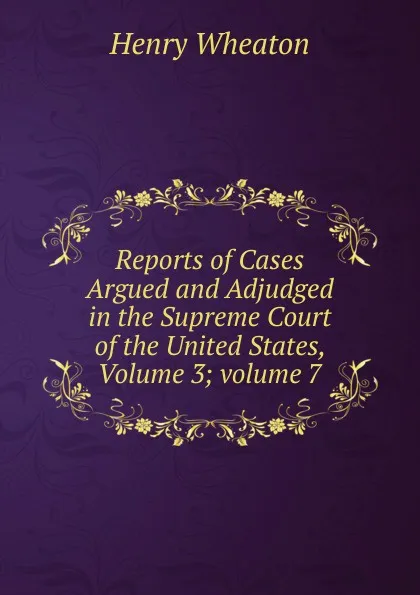 Обложка книги Reports of Cases Argued and Adjudged in the Supreme Court of the United States, Volume 3;.volume 7, Henry Wheaton