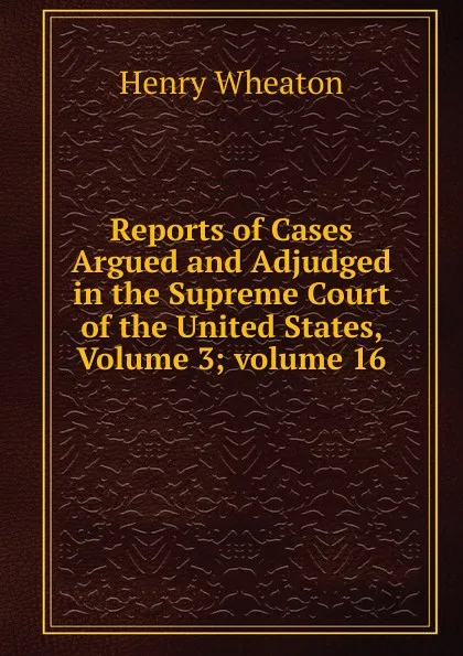 Обложка книги Reports of Cases Argued and Adjudged in the Supreme Court of the United States, Volume 3;.volume 16, Henry Wheaton