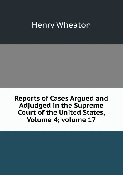 Обложка книги Reports of Cases Argued and Adjudged in the Supreme Court of the United States, Volume 4;.volume 17, Henry Wheaton