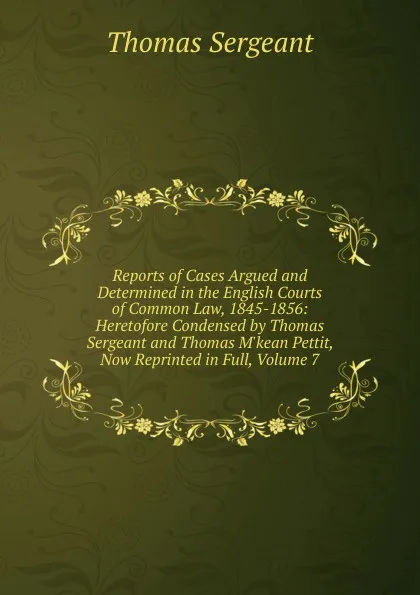 Обложка книги Reports of Cases Argued and Determined in the English Courts of Common Law, 1845-1856: Heretofore Condensed by Thomas Sergeant and Thomas M.kean Pettit, Now Reprinted in Full, Volume 7, Thomas Sergeant