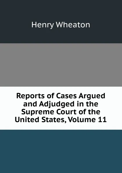 Обложка книги Reports of Cases Argued and Adjudged in the Supreme Court of the United States, Volume 11, Henry Wheaton