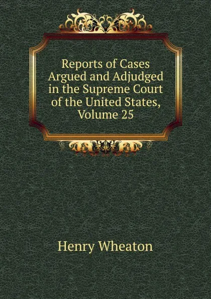 Обложка книги Reports of Cases Argued and Adjudged in the Supreme Court of the United States, Volume 25, Henry Wheaton