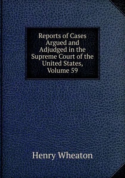 Обложка книги Reports of Cases Argued and Adjudged in the Supreme Court of the United States, Volume 59, Henry Wheaton