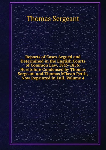 Обложка книги Reports of Cases Argued and Determined in the English Courts of Common Law, 1845-1856: Heretofore Condensed by Thomas Sergeant and Thomas M.kean Pettit, Now Reprinted in Full, Volume 4, Thomas Sergeant