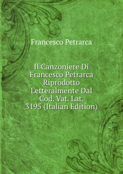 Обложка книги Il Canzoniere Di Francesco Petrarca Riprodotto Letteralmente Dal Cod. Vat. Lat. 3195 (Italian Edition), Francesco Petrarca